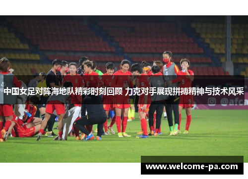 中国女足对阵海地队精彩时刻回顾 力克对手展现拼搏精神与技术风采 中国女足对阵海地队精彩时刻回顾 力克对手展现拼搏精神与技术风采