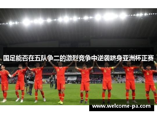国足能否在五队争二的激烈竞争中逆袭跻身亚洲杯正赛 国足能否在五队争二的激烈竞争中逆袭跻身亚洲杯正赛
