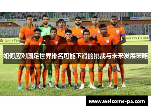 如何应对国足世界排名可能下滑的挑战与未来发展策略 如何应对国足世界排名可能下滑的挑战与未来发展策略