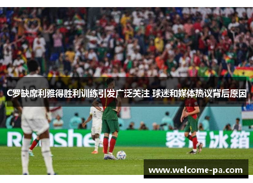 C罗缺席利雅得胜利训练引发广泛关注 球迷和媒体热议背后原因 C罗缺席利雅得胜利训练引发广泛关注 球迷和媒体热议背后原因