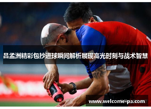 吕孟洲精彩包抄进球瞬间解析展现高光时刻与战术智慧 吕孟洲精彩包抄进球瞬间解析展现高光时刻与战术智慧