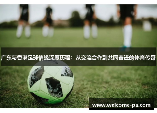 广东与香港足球情缘深厚历程:从交流合作到共同奋进的体育传奇 广东与香港足球情缘深厚历程:从交流合作到共同奋进的体育传奇