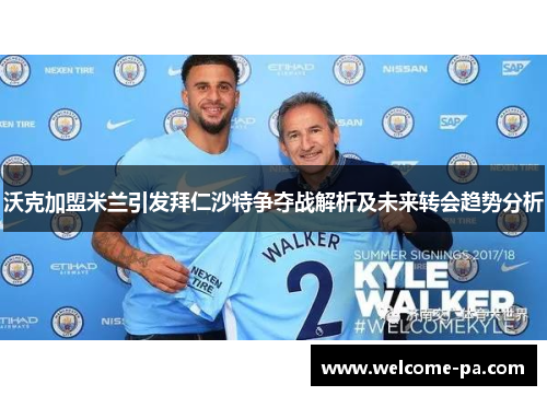 沃克加盟米兰引发拜仁沙特争夺战解析及未来转会趋势分析 沃克加盟米兰引发拜仁沙特争夺战解析及未来转会趋势分析