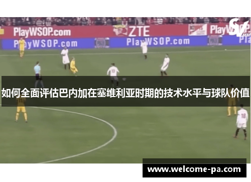 如何全面评估巴内加在塞维利亚时期的技术水平与球队价值 如何全面评估巴内加在塞维利亚时期的技术水平与球队价值