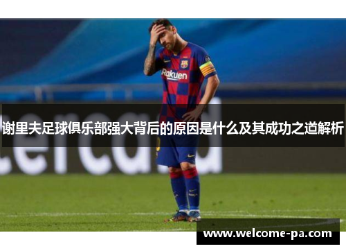 谢里夫足球俱乐部强大背后的原因是什么及其成功之道解析 谢里夫足球俱乐部强大背后的原因是什么及其成功之道解析