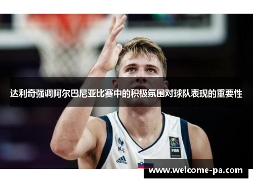 达利奇强调阿尔巴尼亚比赛中的积极氛围对球队表现的重要性 达利奇强调阿尔巴尼亚比赛中的积极氛围对球队表现的重要性