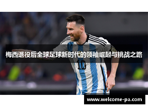 梅西退役后全球足球新时代的领袖崛起与挑战之路