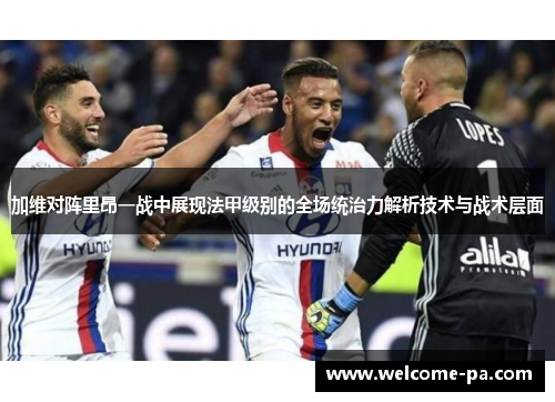 加维对阵里昂一战中展现法甲级别的全场统治力解析技术与战术层面