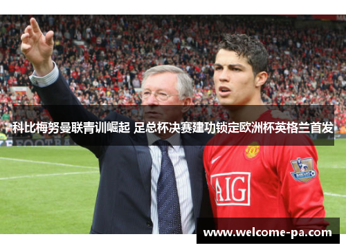 科比梅努曼联青训崛起 足总杯决赛建功锁定欧洲杯英格兰首发