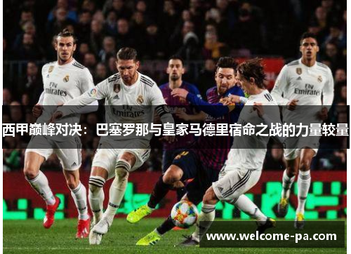 西甲巅峰对决：巴塞罗那与皇家马德里宿命之战的力量较量