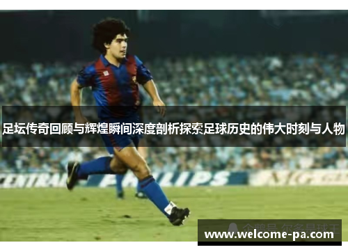 足坛传奇回顾与辉煌瞬间深度剖析探索足球历史的伟大时刻与人物